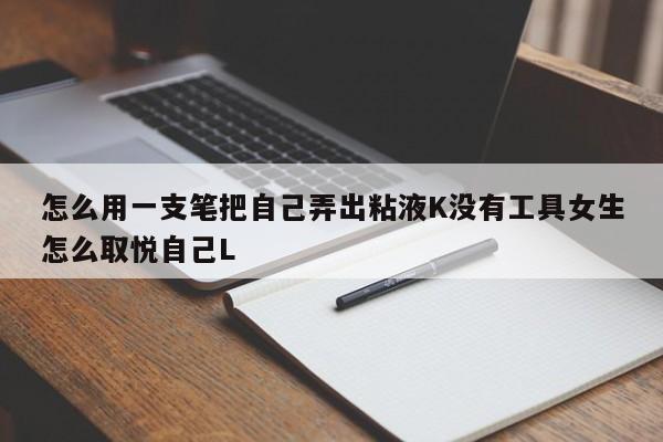 怎么用一支笔把自己弄出粘液K没有工具女生怎么取悦自己L